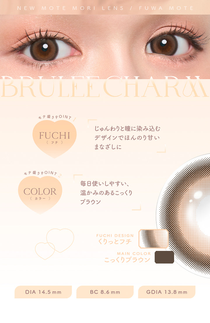 New Mote Mori Lens Fuwa Mote, Brulee Charm, モテ盛りpoint 1, Fuchi(フチ), じゅんわりと瞳に染み込むデザインでほんのり甘いまなざしに, モテ盛りpoint 2, Color(カラー), 毎日使いしやすい、温かみのあるこっくりブラウン, Fuchi Design, くりっとフチ, Main Color, こっくりブラウン, DIA 14.5 mm, BC 8.6 mm, GDIA 13.8 mm | チューズミーマンスリー chu's me monthly カラコン カラーコンタクト
