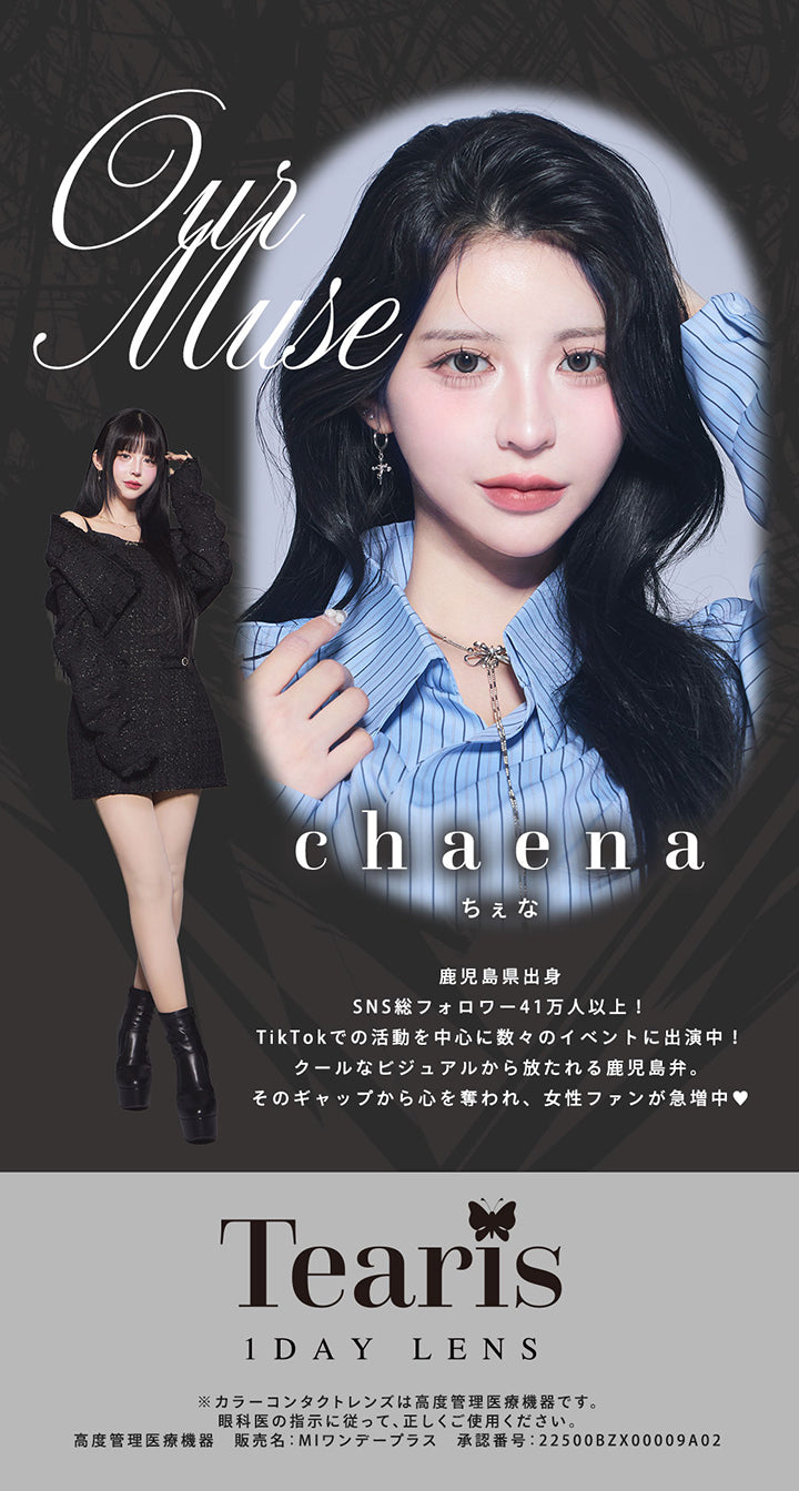 ティアリス(Tearis)のイメージモデル,ちぇな(chaena),鹿児島県出身。SNS総フォロワー41万人以上!TikTokでの活動を中心に数々のイベントに出演中!クールなビジュアルから放たれる鹿児島弁。そのギャップから心を奪われ、女性ファンが急増中♥,※カラーコンタクトレンズは高度管理医療機器です。眼科医の指示に従って、正しくご使用ください。,高度管理医療機器 販売名:MIワンデープラス 承認番号:22500BZX00009A02 | ティアリス Tearis 1day カラコン カラーコンタクト
