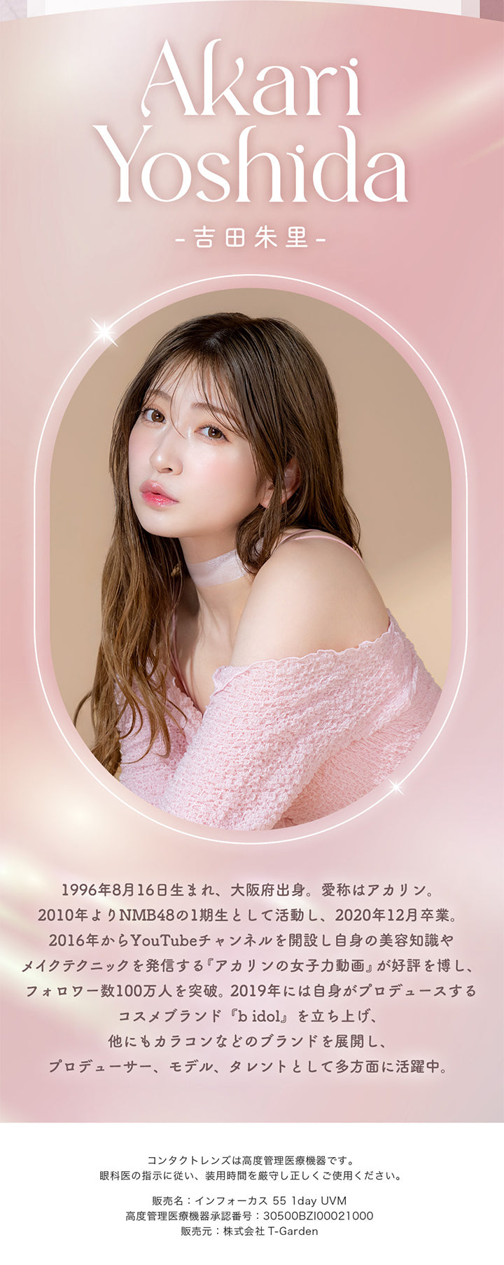 Akari Yoshida(吉田朱里), 1996年8月16日生まれ、大阪府出身。愛称はアカリン。2010年よりNMB48の1期生として活動し、2020年12月卒業。2016年からYouTubeチャンネルを開設し自身の美容知識やメイクテクニックを発信する『アカリンの女子力動画』が好評を博し、フォロワー数100万人を突破。2019年には自身がプロデュースするコスメブランド『bidol』を立ち上げ、他にもカラコンなどのブランドを展開し、プロデューサー、モデル、タレントとして多方面に活躍中。, コンタクトレンズは高度管理医療機器です。, 眼科医の指示に従い、装用時間を厳守し正しくご使用ください。, 販売名:インフォーカス 55 1day UVM, 高度管理医療機器承認番号:30500BZ100021000, 販売元:株式会社 T-Garden | メロットトーリック melotte Toric 1day 乱視用カラコン カラーコンタクト
