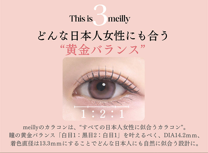 This is meilly,どんな日本人女性にも合う“黄金バランス”,1:2:1,meillyのカラコンは、“すべての日本人女性に似合うカラコン”。,瞳の黄金バランス「白目1:黒目2:白目1」を叶えるべく、DIA14.2mm、着色直径は13.3mmにすることでどんな日本人にも自然に似合う設計に。 | メイリーシフォンワンデー meilly chiffon 1day カラコン カラーコンタクト
