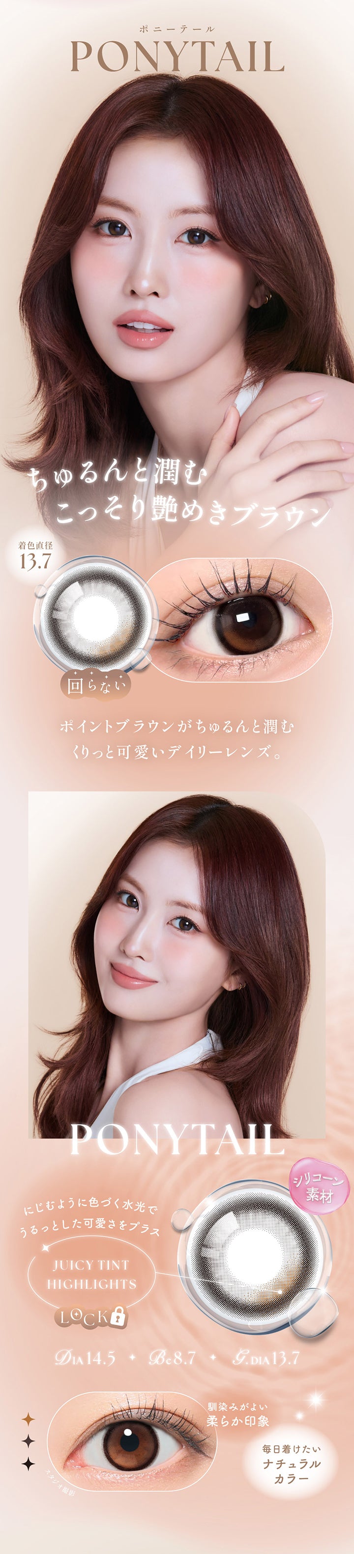 ポニーテール(Ponytail) DIA14.5mm GDIA13.7mm BC8.7mm,ちゅるんと潤むこっそり煌めきブラウン,ポイントブラウンがちゅるんと潤むくりっと可愛いデイリーレンズ。,シリコーン素材,ジューシーティントハイライト：にじむように色づく水光でうるっとした可愛さをプラス,馴染みがよい柔らか印象,毎日つけたいナチュラルカラー | シーワンデー Sie.1Day カラコン カラーコンタクト