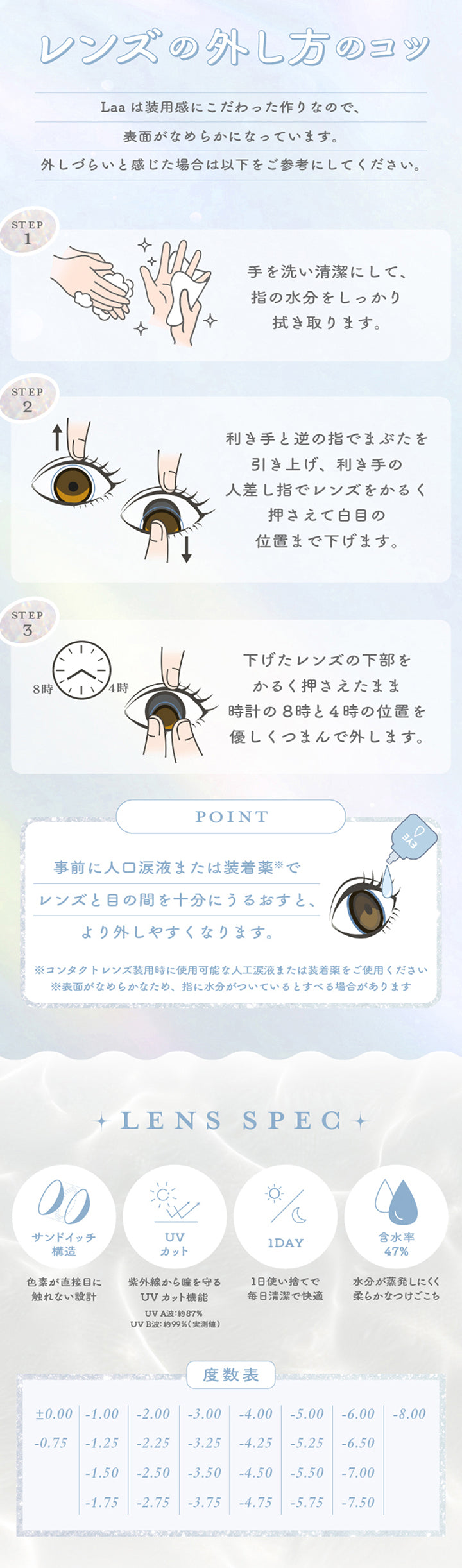 レンズの外し方のコツ,事前に人口涙液または装着薬などでレンズと目の間を十分にうるおすと、より外しやすくなります。,手を洗い清潔にして、指の水分をしっかり拭き取ります。,利き手と逆の指でまぶたを引き上げ、利き手の人差し指でレンズをかるく押さえて白目の位置まで下げます。,下げたレンズの下部をかるく押さえたまま時計の8時と4時の位置を優しくつまんで外します。,レンズスペック,サンドイッチ構造 UVカット 1day 含水率47% | 超十代リフレア ラー Laa 1day カラコン カラーコンタクト

