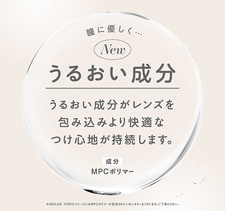 瞳に優しく うるおい成分,うるおい成分がレンズを包み込みより快適なつけ心地が持続します。,成分：MPCポリマー,※Molac ToricシリーズにはMPCポリマーが配合されていないカラーもございます。ご了承ください。 | モラクトーリック Molak toric 1day 乱視用カラコン カラーコンタクト

