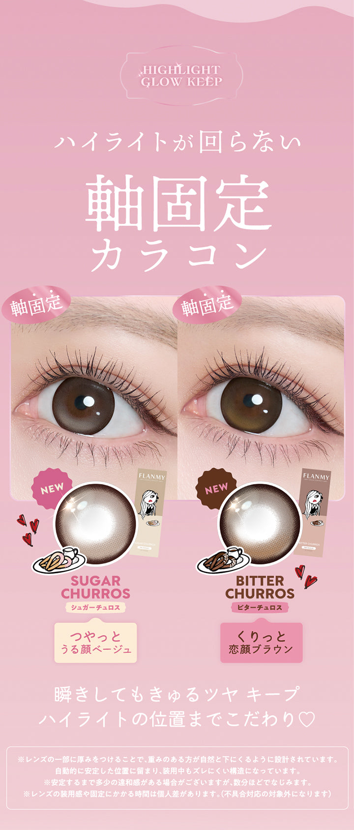 ハイライトが回らない軸固定カラコン,軸固定 シュガーチュロス(Sugar Churros) つやっとうる顔ベージュ,軸固定 ビターチュロス(Bitter Churros) くりっと恋顔ブラウン,瞬きしてもきゅるつやキープ,ハイライトの位置までこだわり,※レンズの一部に厚みをつけることで、重みのある方が自然と下にくるように設計されています。自動的に安定した位置に留まり、装用中もズレにくい構造になっています。※安定するまで多少の違和感がある場合がございますが、数分ほどでなじみます。※レンズの装用感や固定にかかる時間は個人差があります。(不具合対応の対象外になります) | フランミー flanmy 1day カラコン カラーコンタクト
