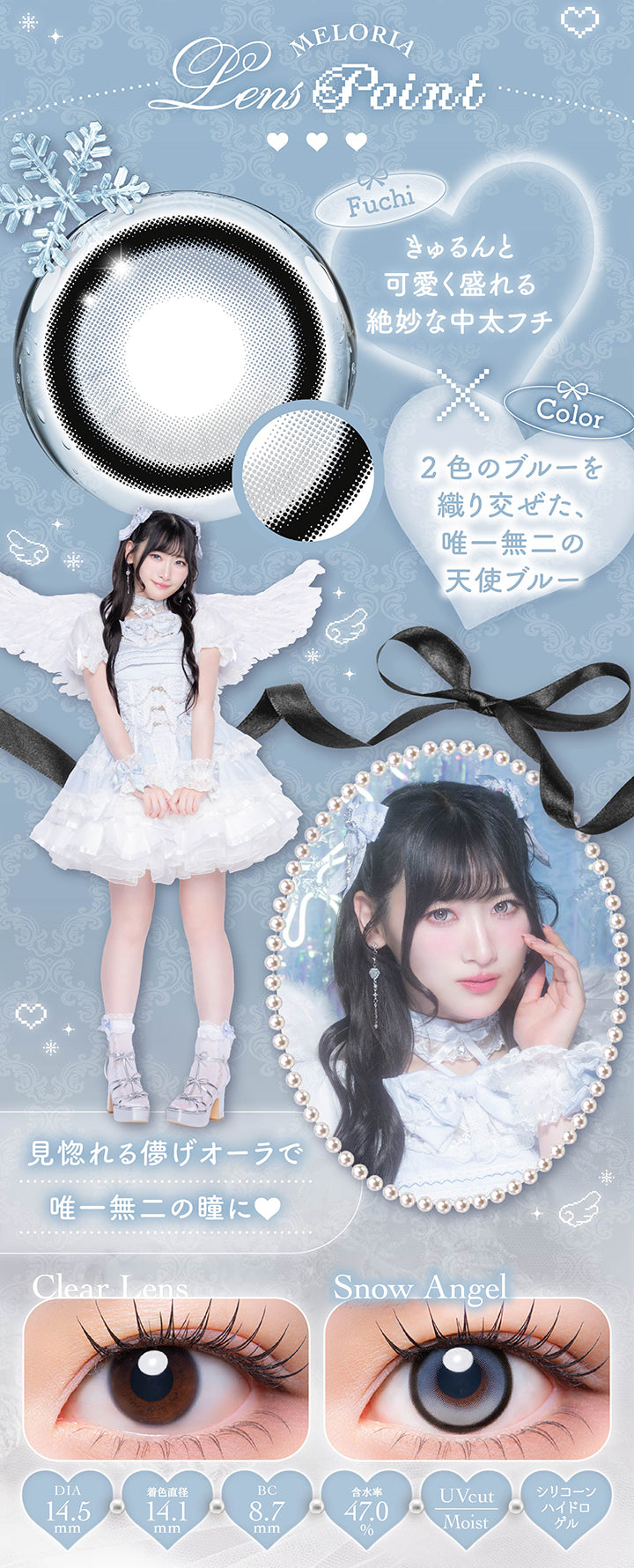 スノーエンジェル(Snow Angel)のレンズポイント,フチ：きゅるんと可愛く盛れる絶妙な中太フチ,カラー：2色のブルーを織り交ぜた唯一無二の天使ブルー,見惚れる儚げオーラで唯一無二の瞳に,1day 1箱10枚入り DIA14.5mm 着色直径14.1mm BC8.7mm 含水率47.0% UVカット シリコーンハイドロゲル うるおい成分,スノーエンジェルのレンズ画像、装用比較画像 | メロリア meloria 1day カラコン カラーコンタクト
