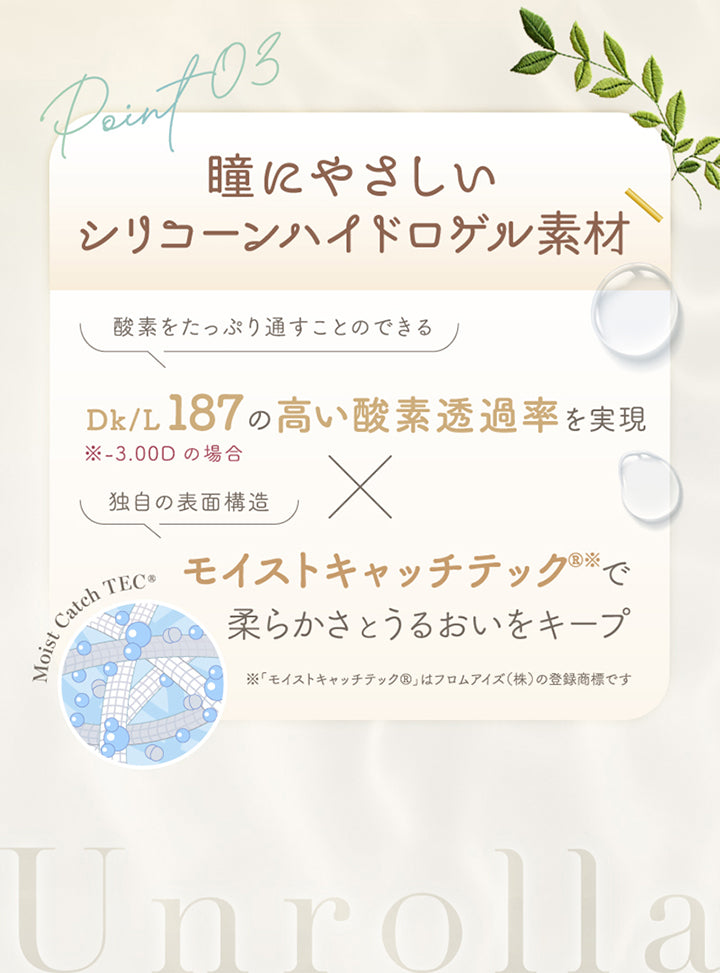 アンローラ(Unrolla) 1-day refrearの特徴3,瞳にやさしいシリコーンハイドロゲル素材,酸素をたっぷり通すことのできるdk/L187(-3.00Dの場合)の高い酸素透過率を実現 × モイストキャッチテックで柔らかさとうるおいをキープ※モイストキャッチテックはフロムアイズ株式会社の登録商標です。 | アンローラ Unrolla 1day refrear カラコン カラーコンタクト
