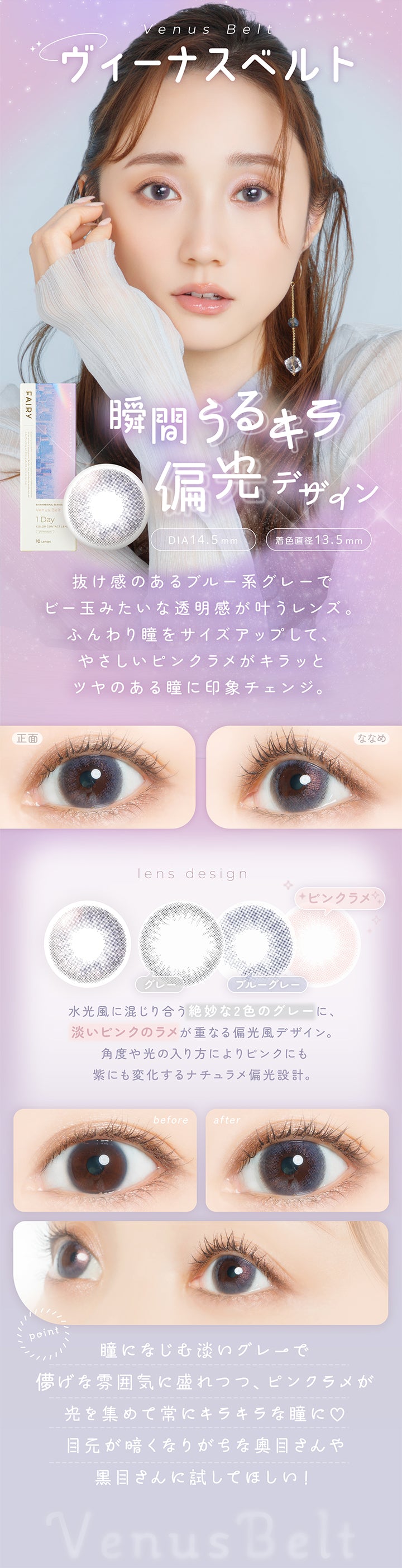 ヴィーナスベルト(Venus Belt) DIA14.5mm 着色直径13.5mm,瞬間うるキラ偏光デザイン,抜け感のあるブルー系グレーでビー玉みたいな透明感が叶うレンズ。ふんわり瞳をサイズアップして、やさしいピンクラメがキラッとツヤのある瞳に印象チェンジ。,水光風に混じり合う絶妙な2色のグレーに、淡いピンクのラメが重なる偏光風デザイン。角度や光の入り方によりピンクにも紫にも変化するナチュラメ偏光設計。,瞳になじむ淡いグレーで儚げな雰囲気に盛れつつ、ピンクラメが光を集めて常にキラキラな瞳に♡目元が暗くなりがちな奥目さんや黒目さんに試してほしい！,裸眼装用比較,正面・斜め装用イメージ | フェアリーワンデーシマーリングシリーズ Fairy 1Day Shimmering Series カラコン カラーコンタクト
