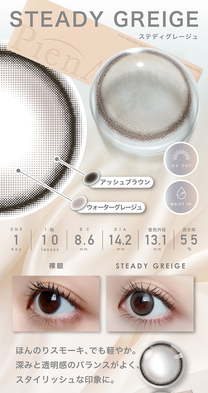 ステディグレージュ(Steady Greige)  1day 1箱10枚入り DIA14.2mm 着色直径13.1mm BC8.6mm 含水率55.0% UVカット Moist in,フチ：アッシュブラウン,ベース：ウォーターグレージュ,装用比較,ほんのりスモーキー、でも軽やか。深みと透明感のバランスがよく、スタイリッシュな印象に。 | ピエナージュ Pienage 1day カラコン カラーコンタクト
