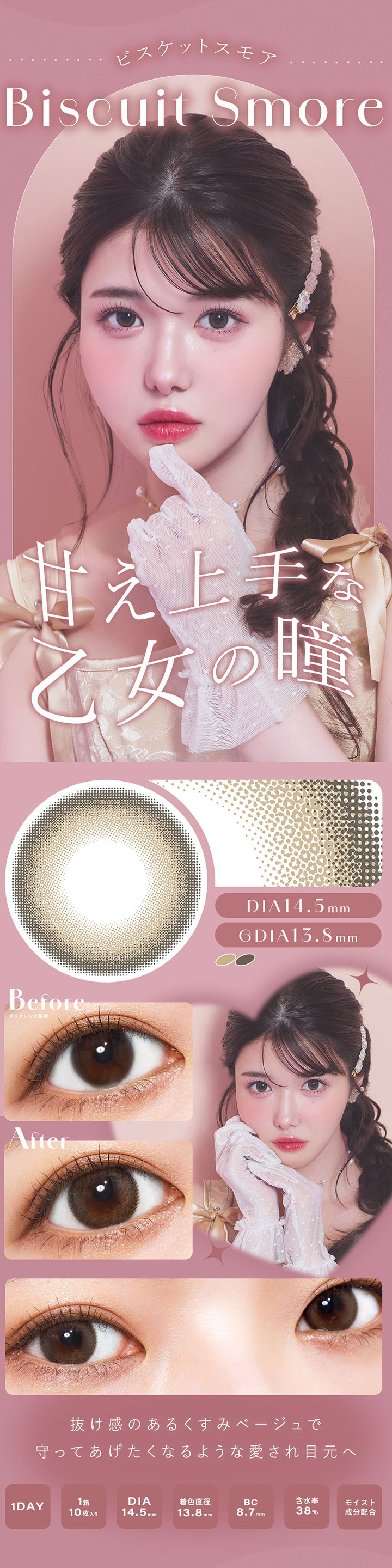 ビスケットスモア(Biscuit Smore), 甘え上手な乙女の瞳, DIA14.5mm, GDIA13.8mm, Before(クリアレンズ装用), After, 抜け感のあるくすみベージュで守ってあげたくなるような愛され目元へ, 1 Day, 1箱10枚入り, DIA14.5mm, 着色直径13.8mm, BC8.7mm, 含水率38%, モイスト成分配合 | シャルトンワンデー Charton 1DAY カラコン カラーコンタクト
