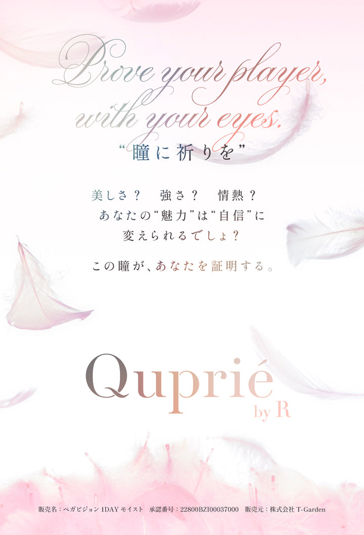 Prove your prayer, with your eyes.,瞳に祈りを,美しさ？強さ？情熱？あなたの魅力は自信に変えられるでしょ？この瞳が、あなたを証明する。,キュプリエ(Quprie) by R,販売名:ペガビジョン1DAY モイスト 承認番号:22800BZI00037000 販売元:株式会社 T-Garden | キュプリエ Quprie by R 1day カラコン カラーコンタクト
