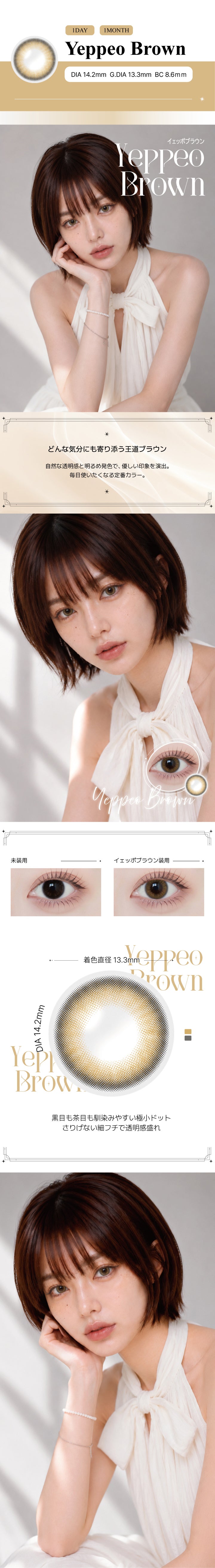 イェッポブラウン(Yeppeo Brown)の紹介,どんな気分にも寄り添う王道ブラウン。自然な透明感と明るめ発色で、優しい印象を演出。毎日使いたくなる定番カラー。,黒目も茶目も馴染みやすい極小ドット。さりげない細フチで透明感盛れ。, 1day / 1month DIA14.2mm GDIA13.3mm BC8.6mm ,モデル装用画像,装用比較画像,レンズ画像 | アンジェリーク Angelique monthly カラコン カラーコンタクト
