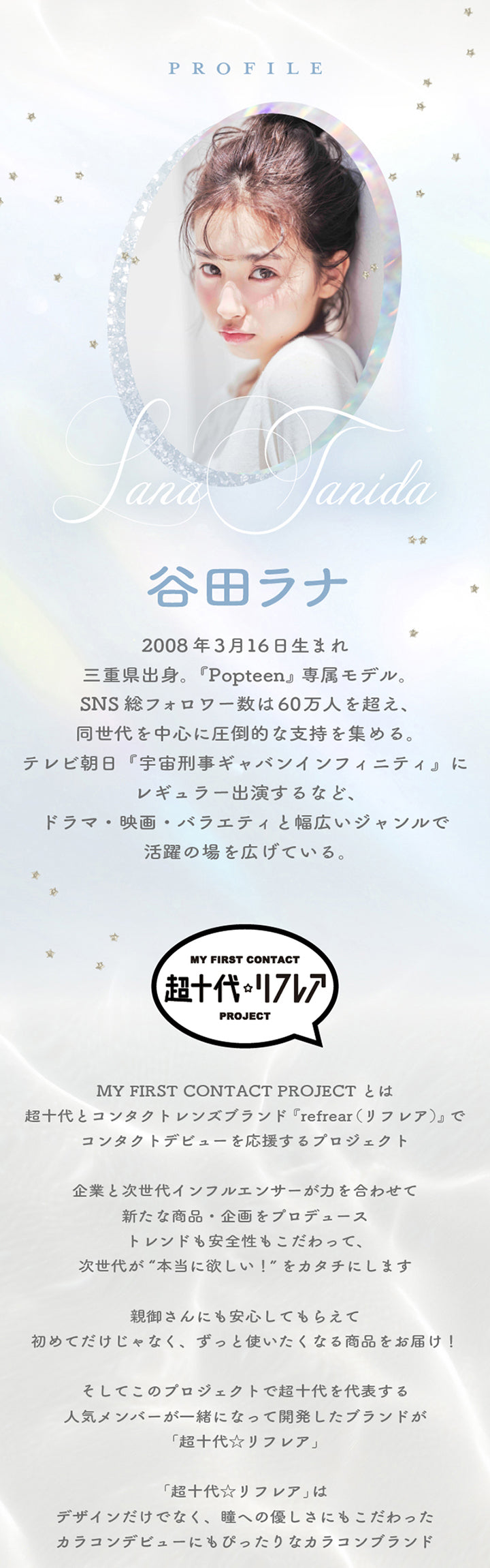 モデルのプロフィール,谷田ラナ,2008年3月16日生まれ三重県出身。「Popteen』専属モデル。SNS 総フォロフー数は60万人を超え、同世代を中心に圧倒的な支持を集める。テレビ朝日『宇宙刑事ギャバンインフィニティ」にレギュラー出演するなど、ドラマ·映画·バラエティと幅広いジャンルで活躍の場を広げている。,My First Contact Project 超十代リフレア：超十代とコンタクトレンズブランド『refrear(リフレア)』でコンタクトデビューを応援するプロジェクト。企業と次世代インフルエンサーが力を合わせて新たな商品·企画をプロデューストレンドも安全性もこだわって、次世代が“本当に欲しい!”をカタチにします。親御さんにも安心してもらえて初めてだけじゃなくずっと使いたくなる商品をお届け!そしてこのプロジェクトで超十代を代表する人気メンバーが一緒になって開発したブランドが…「超十代☆リフレア」「超十代☆リフレア」はデザインだけでなく、瞳への優しさにもこだわったカラコンデビューにもぴったりなカラコンブランド | 超十代リフレア ラー Laa 1day カラコン カラーコンタクト
