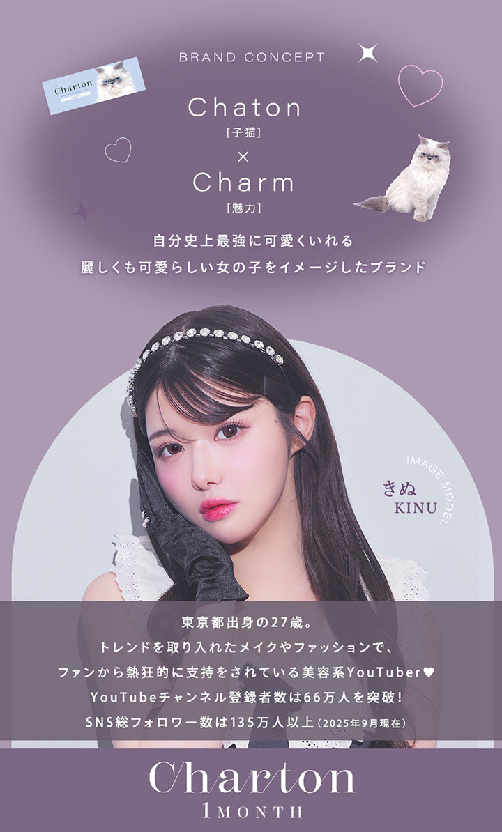 Brand Concept, Chaton[子猫] × Charm[魅力], 自分史上最強に可愛くいれる麗しくも可愛らしい女の子をイメージたブランド, Image Model きぬ(Kinu), 東京都出身の27歳。, トレンドを取り入れたメイクやファッションでファンから熱狂的に支持をされている美容系YouTuber♥, YouTubeチャンネル登録者数は66万人を突破!, SNS総フォロワー数は135万人以上(2025年4月現在), Charton, 1month | シャルトンワンマンス Charton 1month カラコン カラーコンタクト
