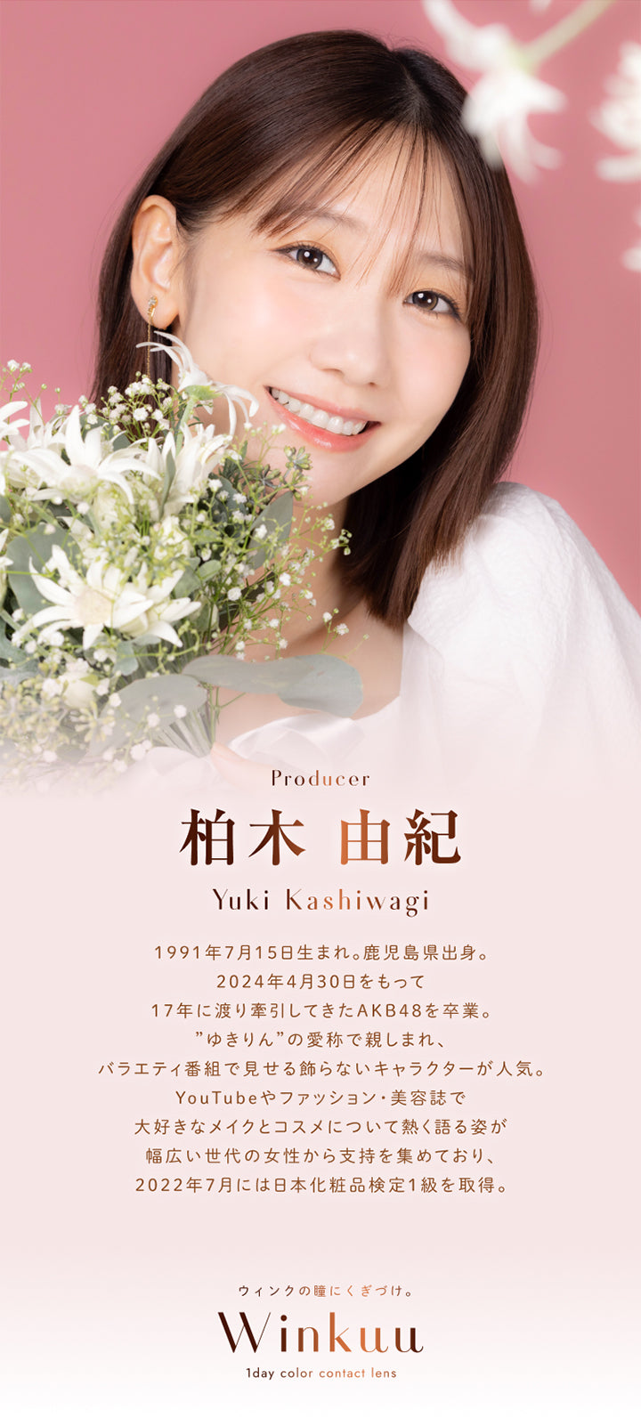 Producer, 柏木 由紀, Yuki Kashiwagi, 1991年7月15日生まれ。鹿児島県出身。, 2024年4月30日をもって17年に渡り牽引してきたAKB48を卒業。, ”ゆきりん”の愛称で親しまれ、バラエティ番組で見せる飾らないキャラクターが人気。, YouTubeやファッション·美容誌で大好きなメイクとコスメについて熱く語る姿が幅広い世代の女性から支持を集めており、2022年7月には日本化粧品検定1級を取得。, ウィンクの瞳にくぎづけ。, Winkuu, 1day color contact lens | ウィンクゥー Winkuu 1day カラコン カラーコンタクト
