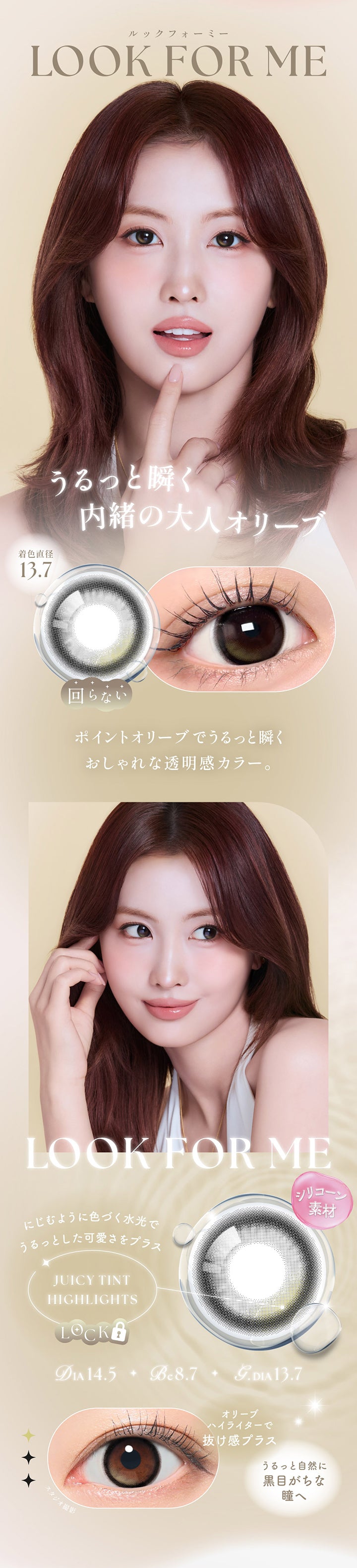 ルックフォーミー(Look For Me) DIA14.5mm GDIA13.7mm BC8.7mm,うるっと瞬く内緒の大人オリーブ,ポイントオリーブでうるっと瞬くおしゃれな透明感カラー。,シリコーン素材,ジューシーティンとハイライト：にじむように色づく水光でうるっとした可愛さをプラス,オリーブハイライターで抜け感プラス,うるっと自然に黒目がちな瞳へ | シーワンデー Sie.1Day カラコン カラーコンタクト
