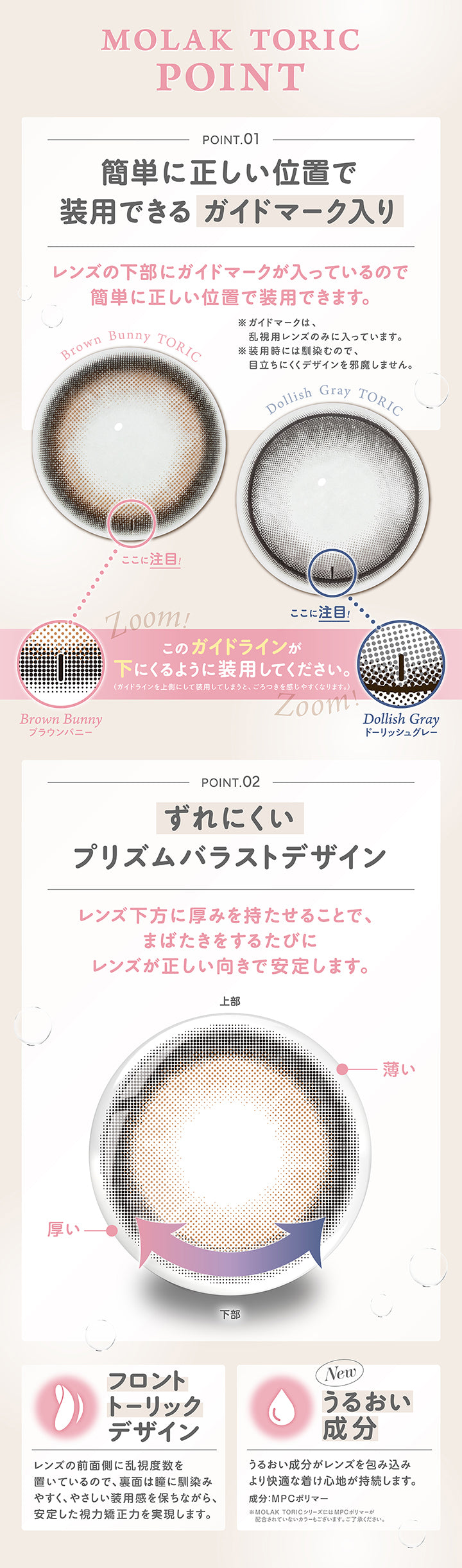(トーリック特徴),モラクトーリック(Molak toric),Point 01 簡単に正しい位置で装用できるガイドマーク入り：レンズの下部にガイドマークが入っているので簡単に正しい位置で装用できます。※ガイドマークは、乱視用レンズのみに入っています。※装用時には馴染むので、目立ちにくくデザインを邪魔しません。,ガイドラインが下に来るように装用してください。(ガイドラインを⇧側にして装用してしまうと、ごろつきを感じやすくなります。),Point 02 ずれにくいプリズムバラストデザイン：レンズ下方に厚みを持たせることで、まばたきをするたびにレンズが正しい向きで安定します。,Point 02 フロントトーリックデザイン：レンズの前面側に乱視度数を置いているので、裏面は瞳に馴染みやすく、やさしい装用感を保ちながら安定した視力矯正力を実現します。,Point 04 うるおい成分：うるおい成分がレンズを包み込み、より快適な着け心地が持続します。※成分：MPCポリマー※モラクトーリックシリーズにはMPCポリマーが配合されていないカラーもございます。ご了承ください。 | モラクトーリック Molak toric 1day