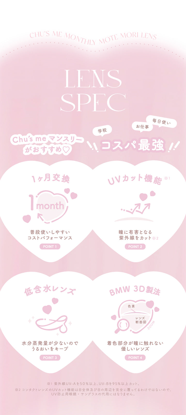 chu's me monthly Mote Mori Lens, lens spec, chu's meマンスリーがおすすめ, コスパ最強, 学校 お仕事 毎日使い, point, 1か月交換, 普段使いしやすいコストパフォーマンス, point, UVカット機能※紫外線UVAを50%以上、UVBを95%以上カット, 瞳に有害となる紫外線をカット※コンタクトレンズのUVカット機能は目全体及び目の周辺を完全に覆っているわけではないので、UV防止用メガネ・サングラスの代用にはなりません, point, 低含水レンズ, 水分蒸発量が少ないのでうるおいをキープ, point, BMW 3D製法, 着色部分が瞳にふれない優しいレンズ | チューズミーマンスリー chu's me monthly カラコン カラーコンタクト
