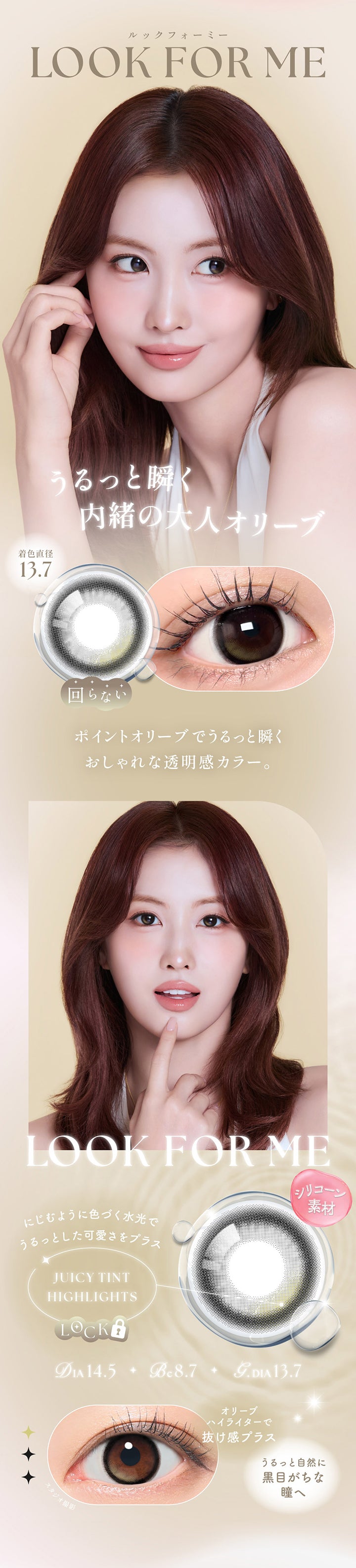 ルックフォーミー(Look For Me) DIA14.5mm GDIA13.7mm BC8.7mm,うるっと瞬く内緒の大人オリーブ,ポイントオリーブでうるっと瞬くおしゃれな透明感カラー。,シリコーン素材,ジューシーティンとハイライト：にじむように色づく水光でうるっとした可愛さをプラス,オリーブハイライターで抜け感プラス,うるっと自然に黒目がちな瞳へ | シーワンマンス Sie.1Month カラコン カラーコンタクト