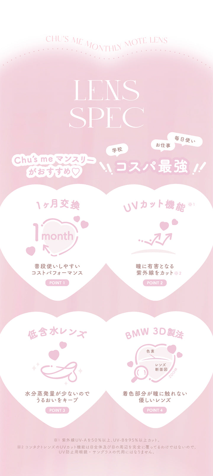 chu's me monthly mote lens, lens spec, chu's meマンスリーがおすすめ, コスパ最強, 学校 お仕事 毎日使い, point, 1か月交換, 普段使いしやすいコストパフォーマンス, point, UVカット機能※紫外線UVAを50%以上、UVBを95%以上カット, 瞳に有害となる紫外線をカット※コンタクトレンズのUVカット機能は目全体及び目の周辺を完全に覆っているわけではないので、UV防止用メガネ・サングラスの代用にはなりません, point, 低含水レンズ, 水分蒸発量が少ないのでうるおいをキープ, point, BMW 3D製法, 着色部分が瞳にふれない優しいレンズ | チューズミーマンスリー chu's me monthly カラコン カラーコンタクト
