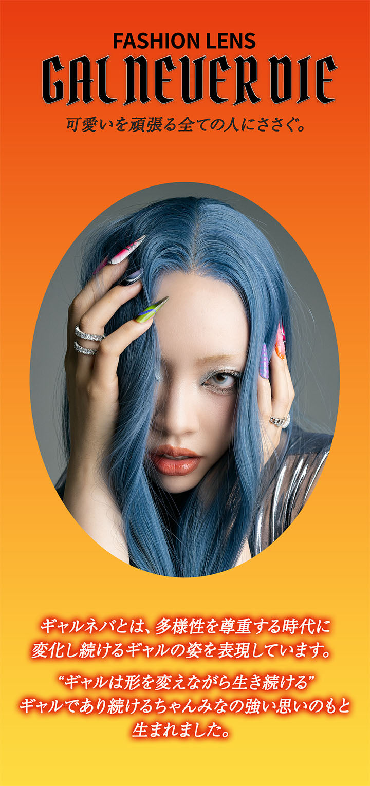 Fashion Lens, Gal Never Die, 可愛いを頑張るすべての人にささぐ。, ギャルネバとは、多様性を尊重する時代に変化し続けるギャルの姿を表現しています。, ギャルは形を変えながら生き続ける, ギャルであり続けるちゃんみなの強い思いのもと生まれました。 | ギャルネバーダイマンスリー GAL NEVER DIE Monthly カラコン カラーコンタクト
