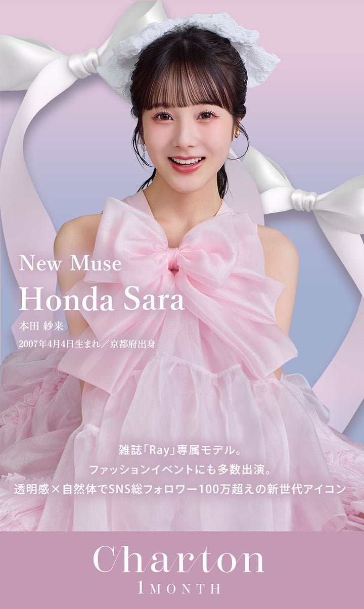 New Muse:本田紗来(Honda Sara),2007年4月4日生まれ/京都府出身,雑誌「Ray」専属モデル。,ファッションイベントにも多数出演。,透明感×自然体でSNS総フォロワー100万超えの新世代アイコン | シャルトンワンマンス Charton 1month monthly カラコン カラーコンタクト
