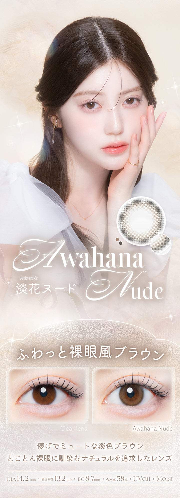 淡花ヌード(Awahana Nude),ふわっと裸眼風ブラウン,儚げでミュートな淡色ブラウン。とことん裸眼に馴染むナチュラルを追求したレンズ。,1箱10枚入り DIA14.2mm 着色直径13.2mm BC8.7mm 含水率58.0% UVカット うるおい成分,レンズ画像 装用比較画像 | カイカ Kaica 1day カラコン カラーコンタクト
