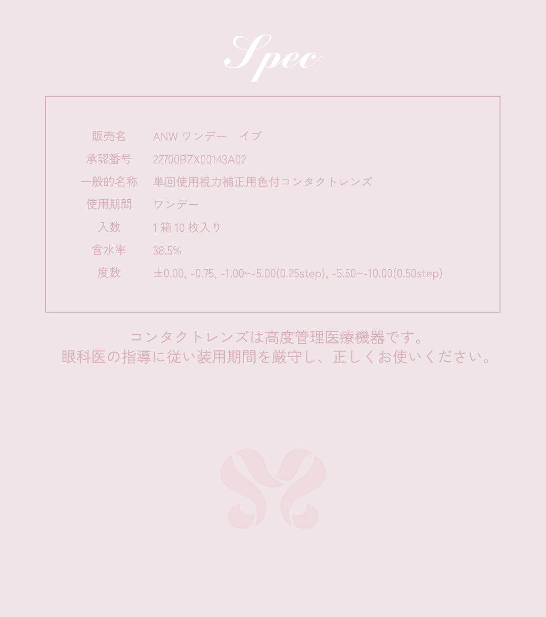 Spec,販売名,ANW ワンデーイブ,承認番号,22700BZX00143A02,一般的名称,単回使用視力補正用色付コンタクトレンズ,使用期間,ワンデー,入数,1箱10枚入り,含水率,38.5%,度数,±0.00, -0.75, -1.00~-5.00(0.25step), -5.50~-10.00(0.50step),コンタクトレンズは高度管理医療機器です。眼科医の指導に従い装用期間を厳守し、正しくお使いください。
