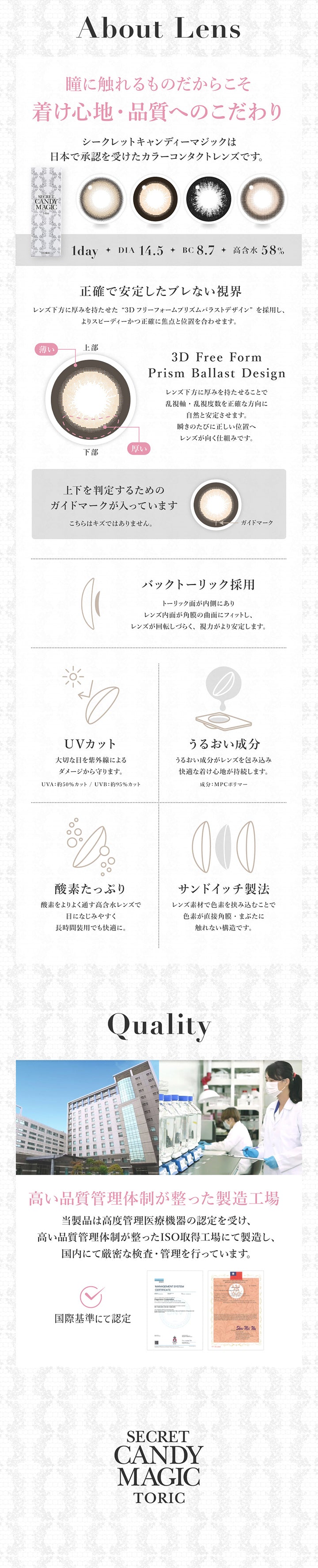 こだわり(About Lens),瞳に触れるものだからこそ着け心地·品質へのこだわり,1day DIA14.5mm BC8.7mm 高含水58.0%,シークレットキャンディーマジックは日本で承認を受けたカラーコンタクトレンズです。,正確で安定したブレない視界：レンズ下方に厚みを持たせた3Dフリーフォームプリズムバラストデザインを採用し、よりスビーディーかつ正確に焦点と位置を合わせます。,バックトーリック採用,UVカット：UV-A 約50%カット、UV-B 約95%カット,うるおい成分：MPCポリマー,酸素たっぷり,サンドイッチ製法,高い品質管理体制が整った製造工場 | シークレットキャンディーマジックトーリックワンデー Secret Candymagic Toric 1Day カラコン カラーコンタクト
