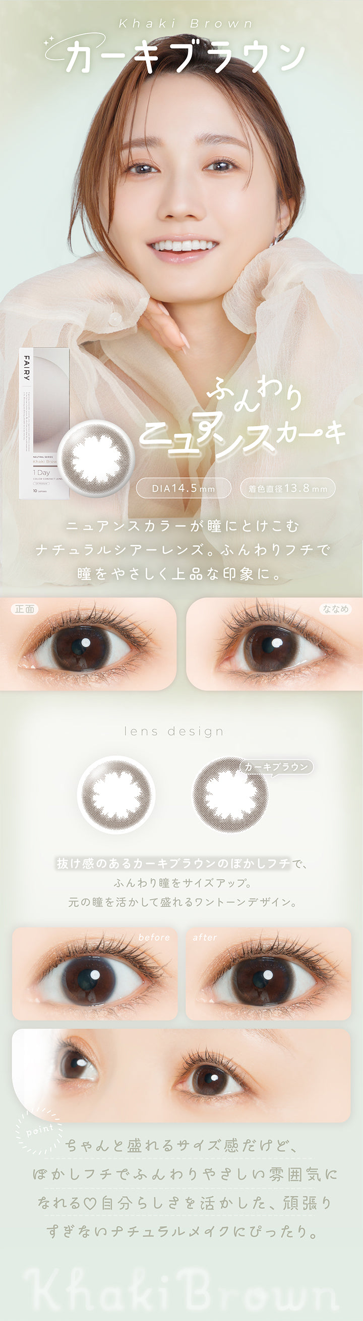 カーキブラウン(Khaki Brown) DIA14.5mm 着色直径13.8mm,ふんわりニュアンスカーキ,ニュアンスカラーが瞳にとけこむナチュラルシアーレンズ。ふんわりフチで瞳をやさしく上品な印象に。,抜け感のあるカーキブラウンのぼかしフチで、ふんわり瞳をサイズアップ。元の瞳を活かして盛れるワントーンデザイン。,ちゃんと盛れるサイズ感だけど、ぼかしフチでふんわりやさしい雰囲気になれる♡自分らしさを活かした、頑張りすぎないナチュラルメイクにぴったり。,裸眼装用比較,正面・斜め装用イメージ | フェアリーワンデーニュートラルシリーズ Fairy 1Day Neutral Series カラコン カラーコンタクト
