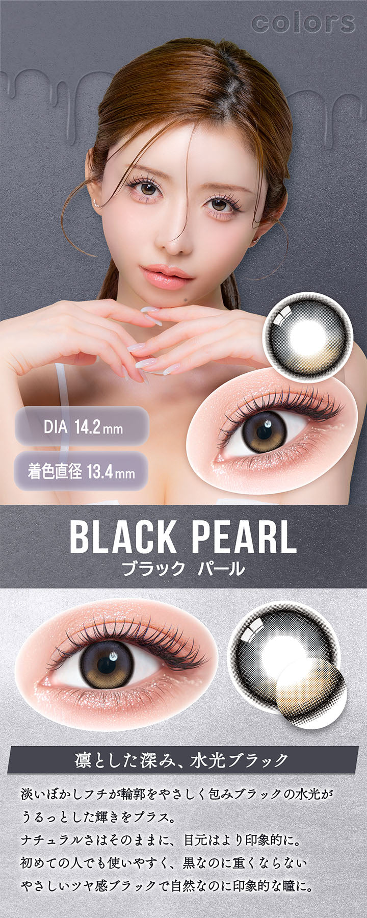 カラーズ(colors),ブラックパール(Black Pearl),DIA14.2mm,着色直径13.4mm,凛とした深み、水光ブラック,淡いぼかしフチが輪郭をやさしく包みブラックの水光がうるっとした輝きをプラス。,ナチュラルさはそのままに、目元はより印象的に。,初めての人でも使いやすく、黒なのに重くならないやさしいツヤ感ブラックで自然なのに印象的な瞳に。 | カラーズ colors 1month monthly カラコン カラーコンタクト
