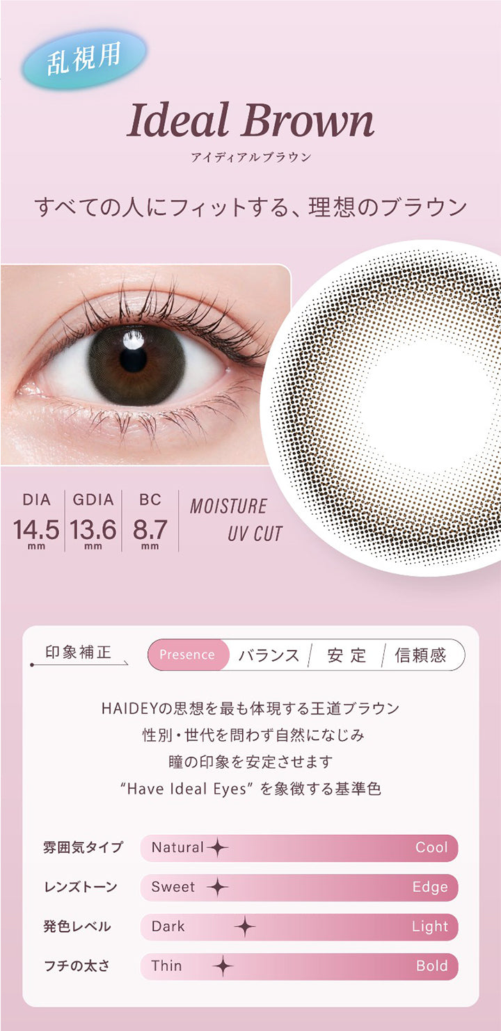 乱視用,Ideal Brown,アイディアルブラウン,すべての人にフィットする、理想のブラウン,Dia14.5mm,Gdia13.6mm,Bc8.7mm,Moisture,Uvcut,印象補正,Presence,バランス,安定,信頼感,Haideyの思想を最も体現する王道ブラウン,性別・世代を問わず自然になじみ,瞳の印象を安定させます,