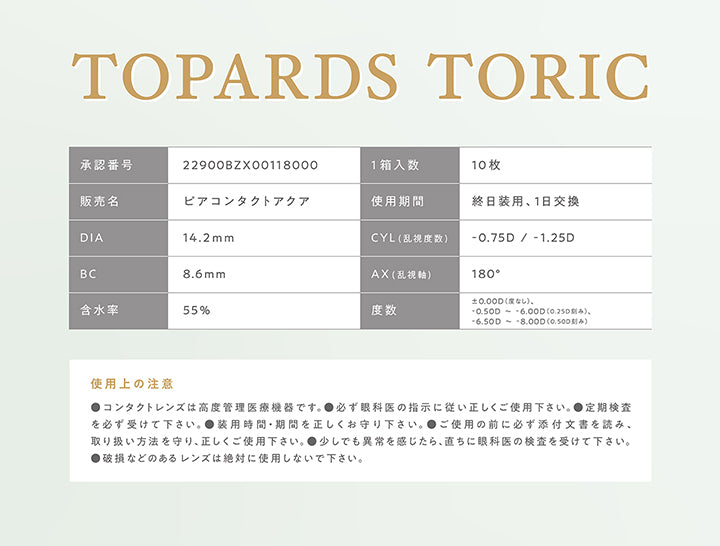 Topards Toric,承認番号：22900BZX00118000,1箱入数：10枚,販売名：ピアコンタクトアクア,使用期間：終日装用、1日交換,DIA：14.2mm,CYL(乱視度数)：-0.75D / -1.25D,BC：8.6mm,AX(乱視軸)：180°,含水率：55%,度数：±0.00D(度なし)、-0.50D~‐6.00D(0.25刻み)、-6.50D~‐8.00D(0.50刻み),使用上の注意：●コンタクトレンズは高度管理医療機器です。●必ず眼科医の指示に従い正しくご使用下さい。●定期検査を必ず受けて下さい。●装用時間·期間を正しくお守り下さい。●ご使用の前に必ず添付文書を読み、取り扱い方法を守り、正しくご使用ください。●少しでも異常を感じたら、直ちに眼科医の検査を受けてください。●破損などのあるレンズは絶対に使用しないでください。 | トパーズトーリック TOPARDS TORIC 1day カラコン カラーコンタクト
