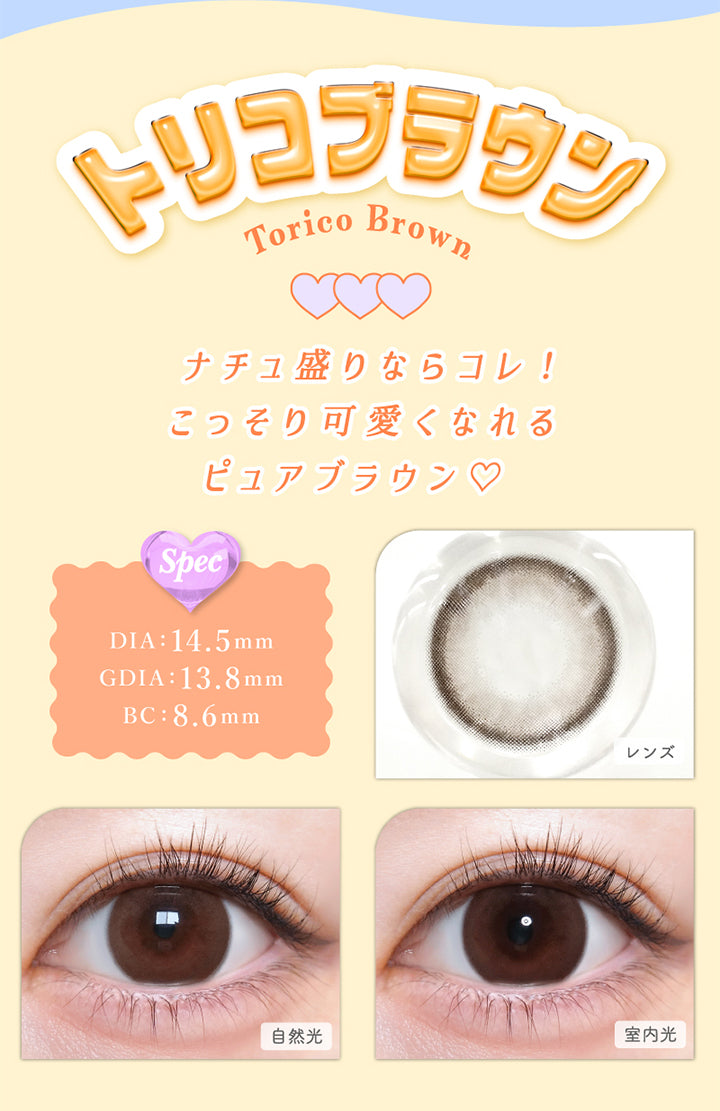 トリコブラウン(Torico Brown), DIA：14.5mm, GDIA：13.8mm, BC：8.6mm, ナチュ盛りならコレ!こっそり可愛くなれるピュアブラウン♡♡, トリコブラウン(Torico Brown), 【spec】, DIA：14.5mm, GDIA：13.8mm, BC：8.6mm, 自然光装用, 室内光装用 | トリコニナル Toriconinaru 1day カラコン カラーコンタクト
