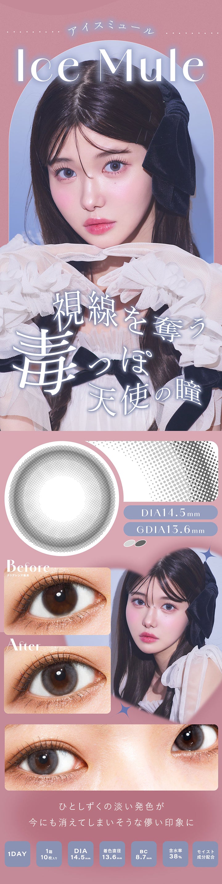 アイスミュール(Ice Mule), 視線を奪う毒っぽ天使の瞳, DIA14.5mm, GDIA13.6mm, Before(クリアレンズ装用), After, ひとしずくの淡い発色が今にも消えてしまいそうな儚い印象に, 1 Day, 1箱10枚入り, DIA14.5mm, 着色直径13.6mm, BC8.7mm, 含水率38%, モイスト成分配合 | シャルトンワンデー Charton 1DAY カラコン カラーコンタクト
