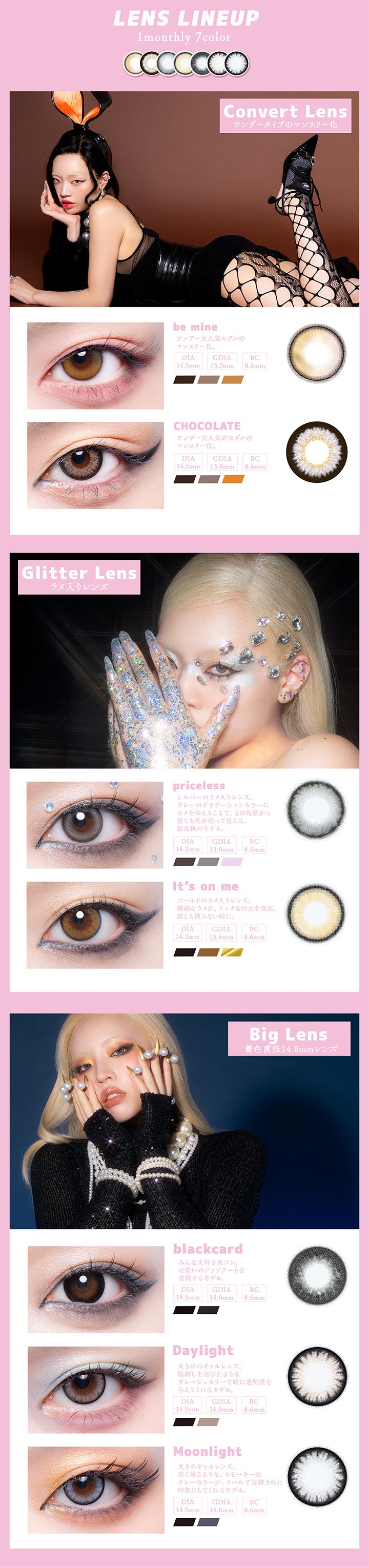 (ラインナップ)Lens Lineup 1monthly 7color,Convert Lens ワンデータイプのマンスリー化,ビーマイン(Be Mine),ワンデー大人気モデルのマンスリー化。,チョコレート(Chocolate),ワンデー大人気モデルのマンスリー化。,Glitter Lens ラメ入りレンズ,プライスレス(Priceless),シルバーのラメ入りレンズ。グレーのグラデーションカラーにラメを加えることで、どの角度から見ても非t借りが宿って見える、最高級のモデル。,イッツオンミー(It'S On Me),ゴールドのラメ入りれんず。　繊細なラメが、リッチな目元を演出。誰ともかぶらない瞳に。,Big Lens　着色直径14.0mmのレンズ,ブラックカード(Blackcard),みんな大好き黒コン。可愛いのアップデートを実現するモデル。,デイライト(Daylight),大きめのギャルレンズ。日差しを浴びたようなグレージュカラーで瞳に透明感を与えてくれるモデル。,ムーンライト(Moonlight),大きめのギャルレンズ。青くけむるようなスモーキーなグレーカラーが、クールで洗練された印象にしてくれるモデル