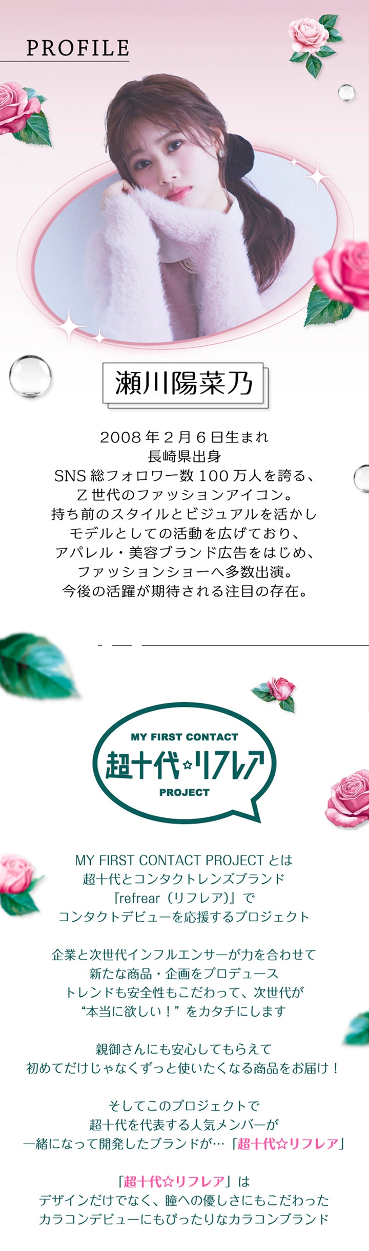 モデルのプロフィール,瀬川陽菜乃2008年2月6日生まれ長崎県出身SNS 総フォロワー数100万人を誇る、Z世代のファッションアイコン。持ち前のスタイルとビジュアルを活かしモデルとしての活動を広げており、アパレル·美容ブランド広告をはじめ、ファッションショーへ多数出演。今後の活躍が期待される注目の存在。,My First Contact Project 超十代リフレア：超十代とコンタクトレンズブランド『refrear(リフレア)』でコンタクトデビューを応援するプロジェクト。企業と次世代インフルエンサーが力を合わせて新たな商品·企画をプロデューストレンドも安全性もこだわって、次世代が“本当に欲しい!”をカタチにします。親御さんにも安心してもらえて初めてだけじゃなくずっと使いたくなる商品をお届け!そしてこのプロジェクトで超十代を代表する人気メンバーが一緒になって開発したブランドが…「超十代☆リフレア」「超十代☆リフレア」はデザインだけでなく、瞳への優しさにもこだわったカラコンデビューにもぴったりなカラコンブランド | 超十代リフレア ポンニ Pøn.Ni 1day カラコン カラーコンタクト
