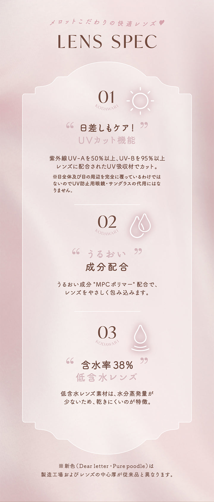 メロットこだわりの快適レンズ,LensSpec,01,Kodawari,日差しもケア!,UVカット機能,紫外線Uv-Aを50%以上Uv-Bを95%以上,レンズに配合されたUV吸収材でカット。,※目全体及び目の周辺を完全に覆っているわけでは,ないのでUv防止用眼鏡・サングラスの代用には,なりません。,02,Kodawari,うるおい成分配合,うるおい成分MPC ポリマー配合で、,レンズをやさしく包み込みます。,03,Kodawari,含水率38%,低含水レンズ,低含水レンズ素材は、水分蒸発量が,少ないため、乾きにくいのが特徴。,※新色(Dear letter・Pure poodle)は,製造工場およびレンズの中心厚が,従来品と異なります。|メロット(melotte) 1day カラコン カラーコンタクト