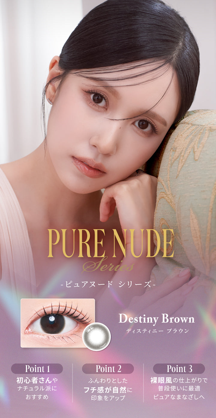 ピュアヌードシリーズ(Pure Nude Series),ディスティニーブラウン(Destiny Brown),Point1：初心者さんやナチュラル派におすすめ,Point2：ふんわりとしたフチ感が自然に印象をアップ,Point3：裸眼風の仕上がりで普段遣いに最適。ピュアなまなざしへ。 | スウィートワンマンス メビラージュ Sweet 1Month Mevilage Monthly カラコン カラーコンタクト
