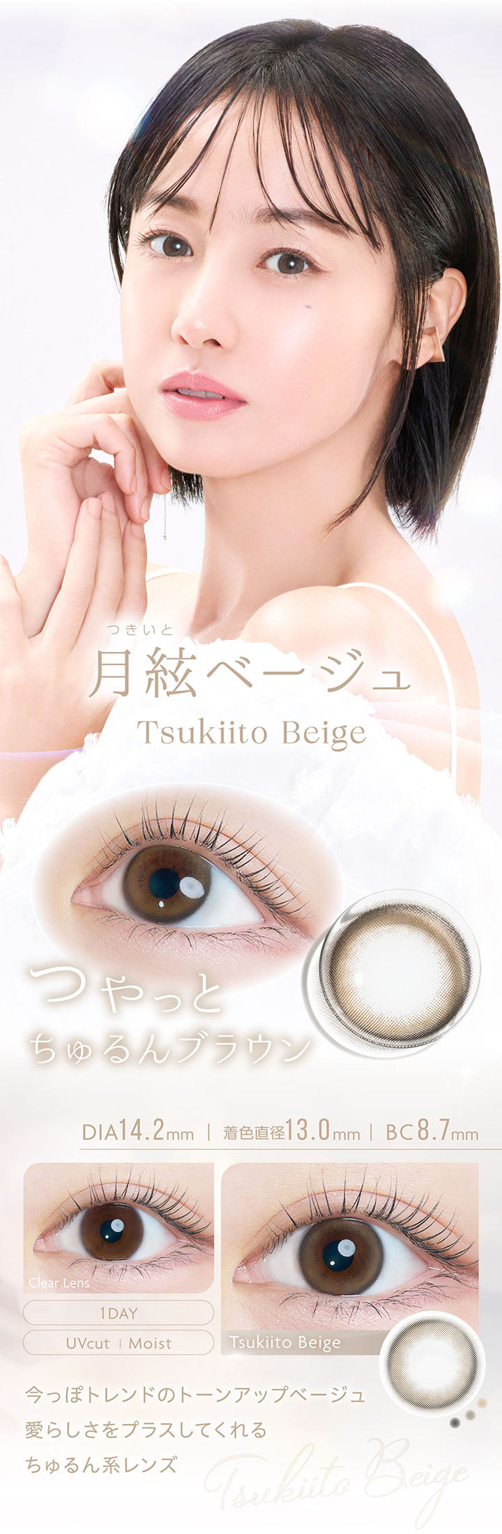 月絃ベージュ, Tsukiito Beige, つやっとちゅるんブラウン, DIA14.2mm, 着色直径13.0mm, BC8.7mm, 1day, UVcut, Moist, Clear Lens, Tsukiito Beige, 今っぽトレンドのトーンアップベージュ, 愛らしさをプラスしてくれるちゅるん系レンズ | カイカ Kaica 1day カラコン カラーコンタクト

