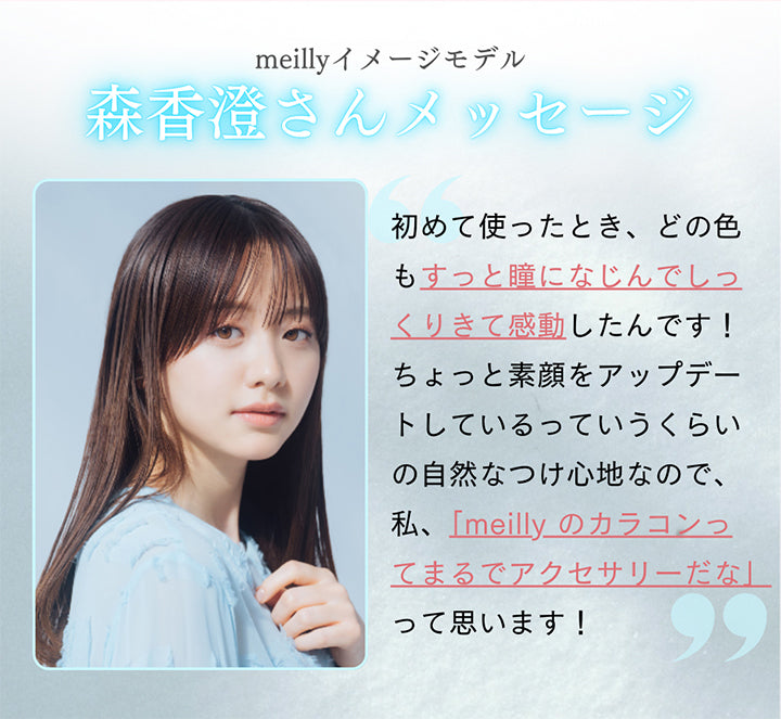 meillyイメージモデル森香澄さんメッセージ,初めて使ったとき、どの色もすっと瞳になじんでしっくりきて感動したんです!ちょっと素顔をアップデートしているっていうくらいの自然なつけ心地なので、私、「meilly のカラコンつてまるでアクセサリーだな」って思います! | メイリーシフォンワンデー meilly chiffon 1day カラコン カラーコンタクト

