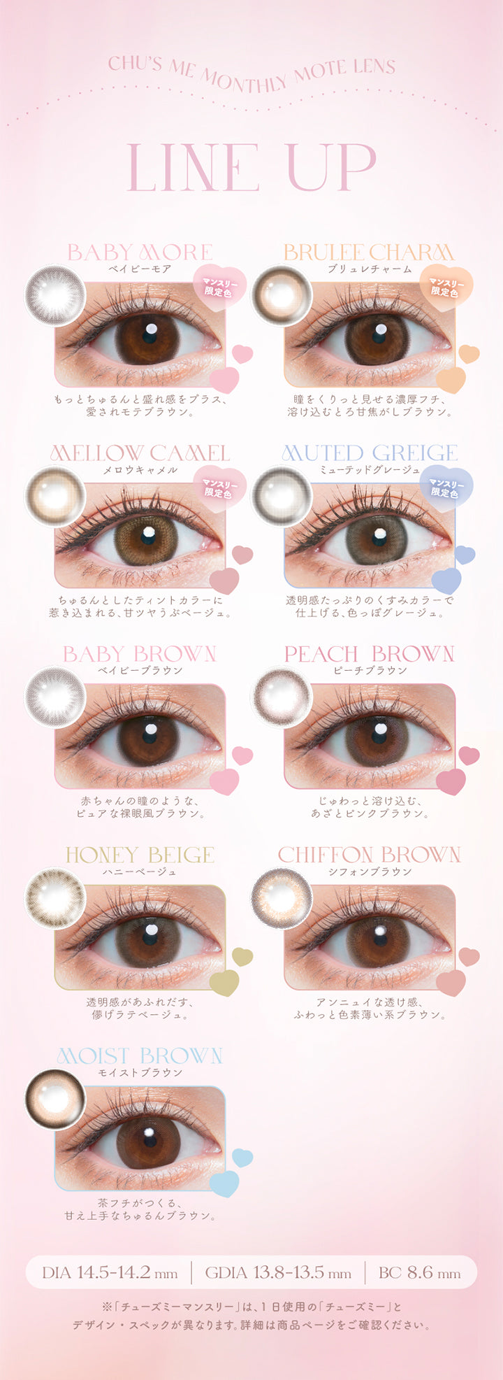 Chu's me monthly mote lens, line up, baby more(ベイビーモア)マンスリー限定色, もっとちゅるんと盛れ感をプラス、愛されモテブラウン, brulee charm(ブリュレチャーム)マンスリー限定色, 瞳をくりっと見せる濃厚フチ、溶け込むとろ甘焦がしブラウン。, mellow camel(メロウキャメル)マンスリー限定色, ちゅるんとしたティンとカラーに引き込まれる、甘ツヤうぶベージュ。, muted greige(ミューテッドグレージュ)マンスリー限定色, 透明感たっぷりのくすみカラーで仕上げる、色っぽグレージュ。, baby brown(ベイビーブラウン), 赤ちゃんの瞳のようなピュアな裸眼風ブラウン。, peach brown(ピーチブラウン), じゅわっと溶け込む、あざとピンクブラウン。, honey beige(ハニーベージュ), 透明感があふれ出す、儚げラテベージュ。, Chiffon brown(シフォンブラウン), アンニュイな透け感、ふわっと色素薄い系ブラウン。, moist brown(モイストブラウン), 茶フチが作る、甘え上手なちゅるんブラウ