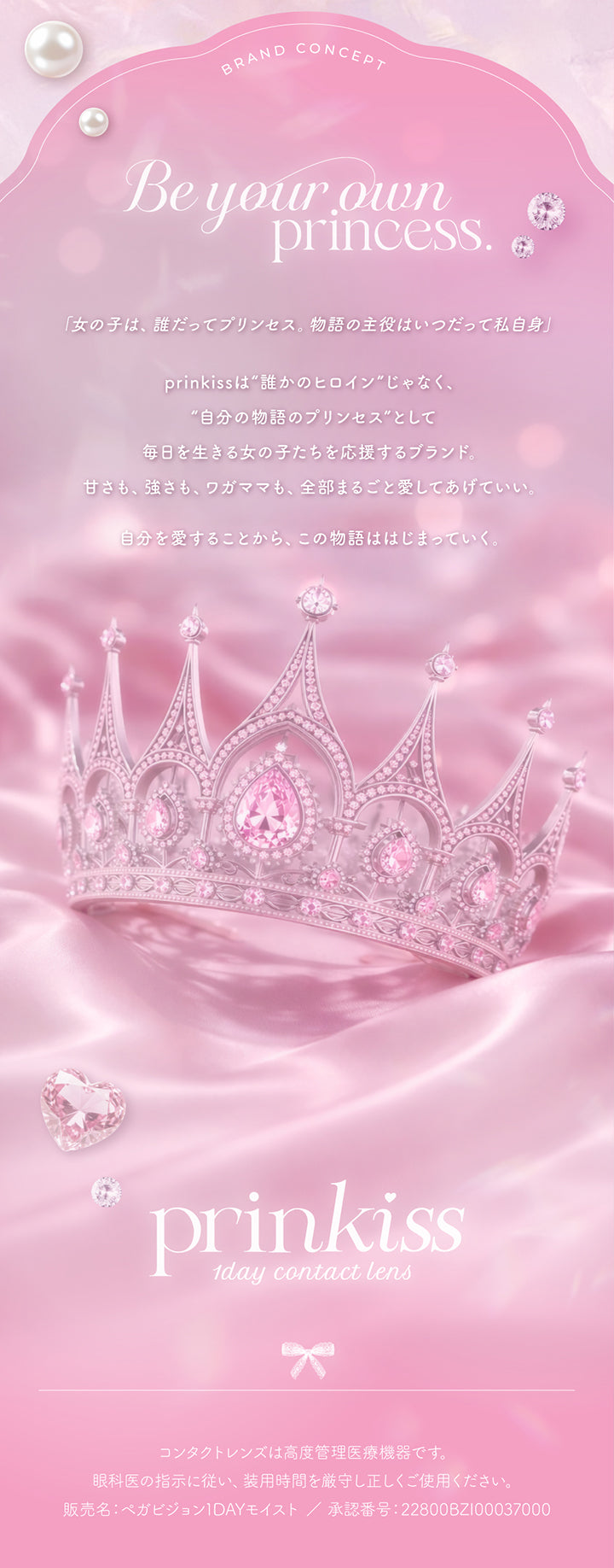 プリンキス(Prinkiss)のブランドコンセプト,Be your own princess.,「女の子は、誰だってプリンセス。物語の主役はいつだって私自身」,prinkissは誰かのヒロインじゃなく、自分の物語のプリンセスとして毎日を生きる女の子たちを応援するブランド。甘さも、強さも、ワガママも、全部まるごと愛してあげていい。自分を愛することから、この物語ははじまっていく。,プリンキス(Prinkiss) 1day contact lens,コンタクトレンズは高度管理医療機器です。眼科医の指示に従い、装用時間を厳守し正しくご使用ください。,販売名:ペガビジョン1DAYモイスト/承認番号:22800BZI00037000 | プリンキス Prinkiss 1day カラコン カラーコンタクト
