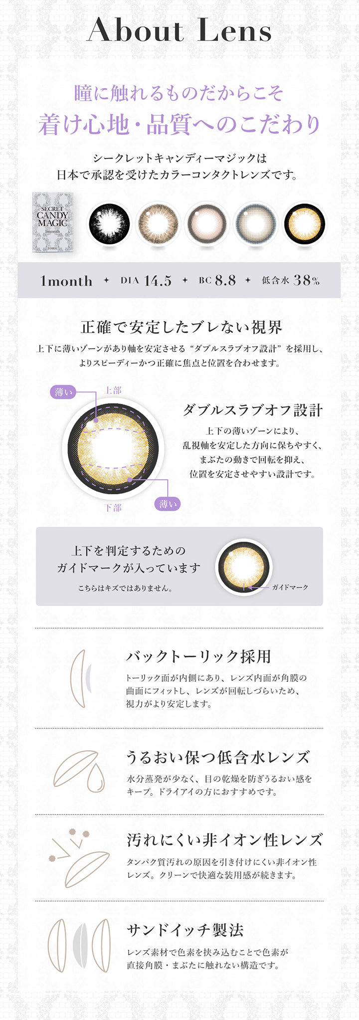 こだわり(About Lens),瞳に触れるものだからこそ着け心地·品質へのこだわり,1month DIA14.5mm BC8.8mm 低含水38.0%,シークレットキャンディーマジックは日本で承認を受けたカラーコンタクトレンズです。,正確で安定したブレない視界：レンズ下方に厚みを持たせた3Dフリーフォームプリズムバラストデザインを採用し、よりスビーディーかつ正確に焦点と位置を合わせます。,バックトーリック採用,うるおい保つ低含水レンズ,汚れにくい非イオン性レンズ,サンドイッチ製法 | シークレットキャンディーマジックトーリックワンマンス Secret Candymagic Toric 1Month カラコン カラーコンタクト
