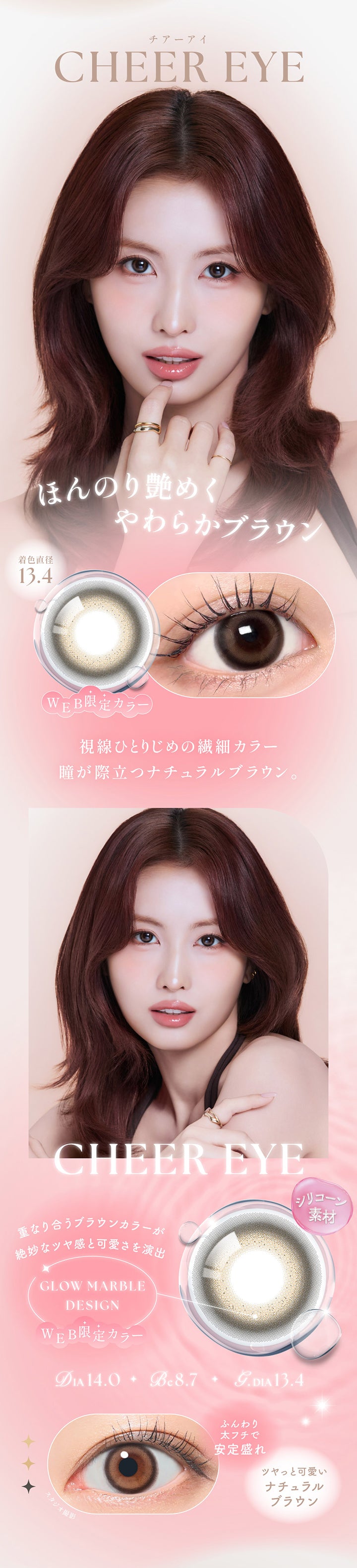 チアーアイ(Cheer Eye) DIA14.0mm GDIA13.4mm BC8.7mm Web限定カラー,ほんのり艶めくやわらかブラウン,視線ひとりじめの繊細カラー。瞳が際立つナチュラルブラウン。,シリコーン素材,グロウマーブルデザイン：重なり合うブラウンカラーが絶妙なツヤ感と可愛さを演出,ふんわり太フチで安定盛れ,ツヤっと可愛いナチュラルブラウン | シーワンデー Sie.1Day カラコン カラーコンタクト