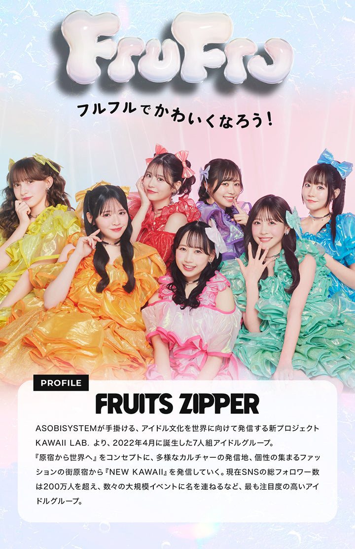 フルフルでかわいくなろう!,PROFILE,FRUITS ZIPPER,ASOBISYSTEMが手掛ける、 アイドル文化を世界に向けて発信する新プロジェクト KAWAII LAB. より、2022年4月に誕生した7人組アイドルグループ。,『原宿から世界へ』 をコンセプトに、 多様なカルチャーの発信地、 個性の集まるファッ ションの街原宿から 『NEW KAWAII』 を発信していく。,現在SNSの総フォロワー数 は200万人を超え、数々の大規模イベントに名を連ねるなど、 最も注目度の高いアイ ドルグループ。| フルフル FruFru 1day カラコン カラーコンタクト 
