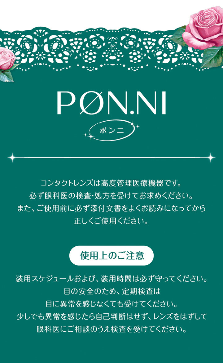 コンタクトレンズは高度管理医療機器です。必ず眼科医の検査·処方を受けてお求めください。また、ご使用前に必ず添付文書をよくお読みになってから正しくご使用ください。使用上のご注意装用スケジュールおよび、装用時間は必ず守ってください。目の安全のため、定期検査は目に異常を感じなくても受けてください。少しでも異常を感じたら自己判断はせず、レンズをはずして眼科医にご相談のうえ検査を受けてください。 | 超十代リフレア ポンニ Pøn.Ni 1day カラコン カラーコンタクト
