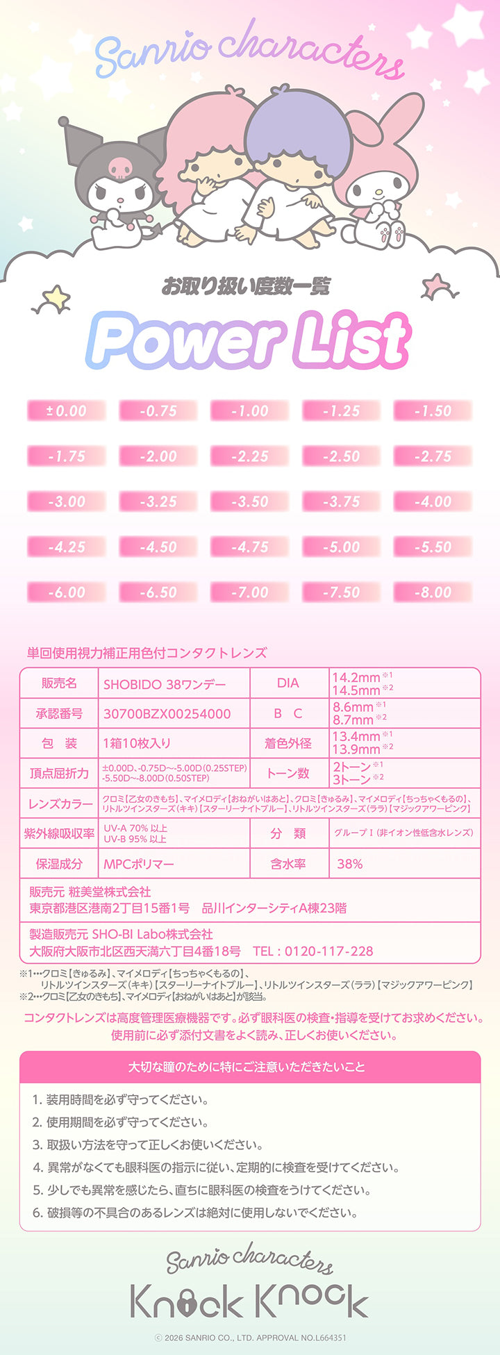 Sanrio characters,お取り扱い度数一覧(Power List):±0.00 -0.75 -1.00 -1.25 -1.50 -1.75 -2.00 -2.25 -2.50 -2.75 -3.00 -3.25 -3.50 -3.75 -4.00 -4.25 -4.50 -4.75 -5.00 -5.50 -6.00 -6.50 -7.00 -7.50 -8.00,コンタクトレンズは高度管理医療機器です。必ず眼科医の検査·指導を受けてお求めください。,使用前に必ず添付文書をよく読み、正しくお使いください。,大切な瞳のために特にご注意いただきたいこと,1.装用時間を必ず守ってください。,2.使用期間を必ず守ってください。,3.取扱い方法を守って正しくお使いください。,4.異常がなくても眼科医の指示に従い、定期的に検査を受けてください。,5.少しでも異常を感じたら、直ちに眼科医の検査をうけてください。,6.破損等の不具合のあるレンズは絶対に使用しないでください。 Sanrio characters,2026 Sanrio Co Ltd Approval No L664351
