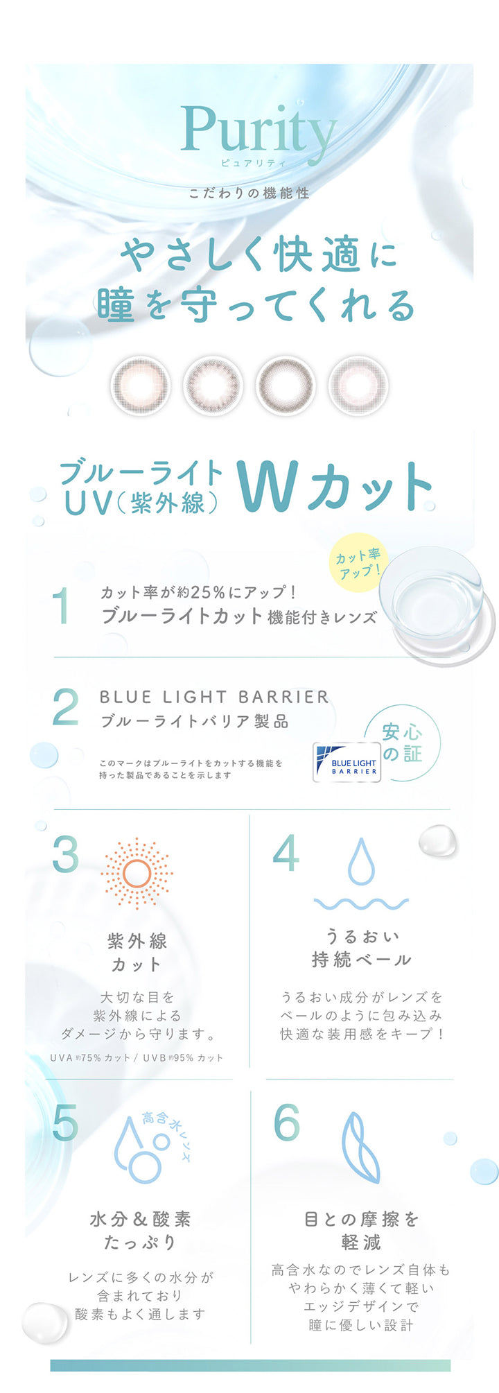 ピュアリティ(Purity),こだわりの機能性,優しく快適に瞳を守ってくれる,ブルーライト UV(紫外線) Wカット,カット率が約25%にアップ!,ブルーライトカット機能付きレンズ,Blue Light Barrier,ブルーライトバリア製品,紫外線カット 大切な目を紫外線によるダメージから守ります。,UV-A 約75% UV-B 約95%カット,うるおい持続ベール うるおい成分がレンズをベールのように包み込み快適な装用感をキープ,水分＆酸素たっぷり,レンズに多くの水分が含まれており酸素もよく通します。,眼との摩擦を軽減,高含水なのでレンズ自体もやわらかく薄くて軽いエッジデザインで瞳に優しい設計 | ピュアリティサークルワンデー  Purity Circle 1day カラコン カラーコンタクト
