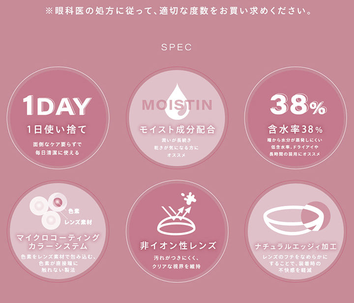 ※眼科医の処方に従って、適切な度数をお買い求めください。, Spec, 1日使い捨て：面倒なケア要らずで毎日清潔に使える, モイスト成分配合：うるおいが長続き。乾きが気になる方におすすめ, 含水率38%：瞳から水分が蒸発しにくい低含水率。ドライアイや長時間の装用におすすめ, マイクロコーティングカラーシステム：色素をレンズ素材で包み込む、色素が直接瞳に触れない製法, 非イオン性レンズ：汚れが付きにくく、クリアな視界を維持, ナチュラルエッジィ加工：レンズのフチをなめらかにすることで、装着時の不快感を軽減 | シャルトンワンデー Charton 1DAY カラコン カラーコンタクト
