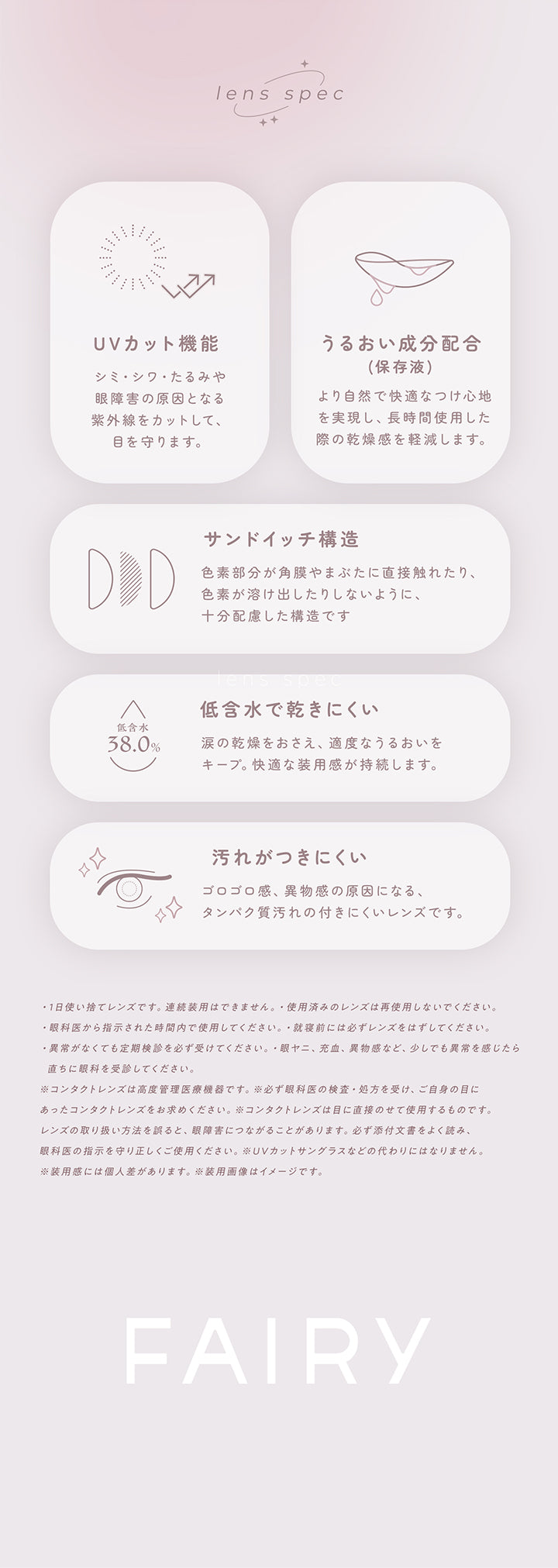 レンズスペック(Lens Spec),ＵＶカット機能：シミ・シワ・たるみや眼障害の原因となる紫外線をカットして、眼を守ります。,うるおい成分配合：より自然で快適なつけ心地を実現し、長時間使用した際の乾燥感を軽減します。,サンドイッチ構造：色素部分が角膜やまぶたに直接触れたり、色素が溶け出したりしないように十分配慮した構造です。,低含水で乾きにくい：涙の感想を抑え、適度なうるおいをキープ。快適な装用感が持続します。,汚れがつきにくい：ゴロゴロ感、異物感の原因になる、タンパク質汚れのつきにくいレンズです。 | フェアリーワンデーニュートラルシリーズ Fairy 1Day Neutral Series カラコン カラーコンタクト
